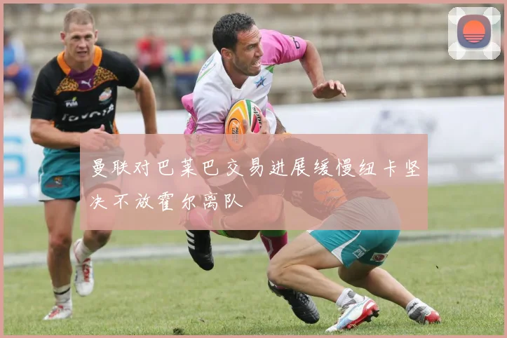 曼联对巴莱巴交易进展缓慢纽卡坚决不放霍尔离队