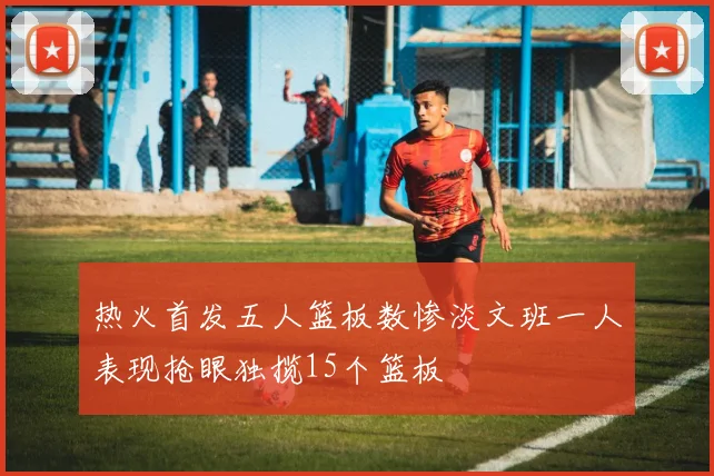 热火首发五人篮板数惨淡文班一人表现抢眼独揽15个篮板